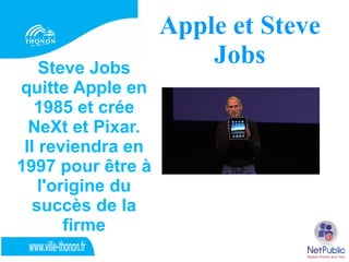 Apple et Steve
    Steve Jobs
                       Jobs
quitte Apple en
   1985 et crée
  NeXt et Pixar.
 Il reviendra en
1997 pour être à
    l'origine du
   succès de la
        firme
 