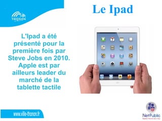 Le Ipad

     L'Ipad a été
  présenté pour la
 première fois par
Steve Jobs en 2010.
    Apple est par
 ailleurs leader du
    marché de la
   tablette tactile
 