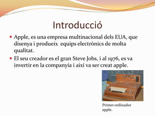 Introducció
 Apple, es una empresa multinacional dels EUA, que
  disenya i produeix equips electrònics de molta
  qualitat.
 El seu creador es el gran Steve Jobs, i al 1976, es va
  invertir en la companyía i així va ser creat apple.




                                          Primer ordinador
                                          apple.
 
