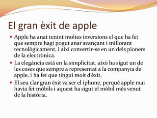 El gran èxit de apple
 Apple ha anat tenint moltes inversions el que ha fet
  que sempre hagi pogut anar avançant i millorant
  tecnològicament, i així convertir-se en un dels pioners
  de la electrònica.
 La elegància està en la simplicitat, això ha sigut un de
  les coses que sempre a representat a la c0mpanyia de
  apple, i ha fet que tingui molt d’èxit.
 El seu clar gran èxit va ser el iphone, perquè apple mai
  havia fet mòbils i aquest ha sigut el mòbil més venut
  de la història.
 