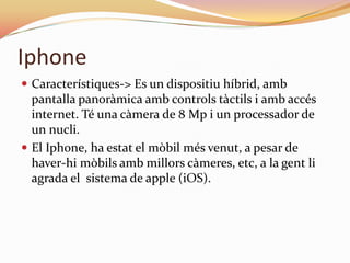 Iphone
 Característiques-> Es un dispositiu híbrid, amb
  pantalla panoràmica amb controls tàctils i amb accés
  internet. Té una càmera de 8 Mp i un processador de
  un nucli.
 El Iphone, ha estat el mòbil més venut, a pesar de
  haver-hi mòbils amb millors càmeres, etc, a la gent li
  agrada el sistema de apple (iOS).
 