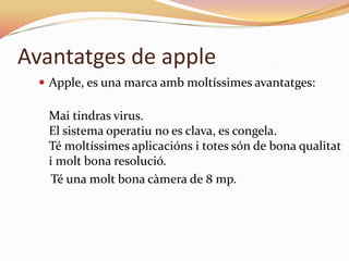 Avantatges de apple
   Apple, es una marca amb moltíssimes avantatges:

   Mai tindras virus.
   El sistema operatiu no es clava, es congela.
   Té moltíssimes aplicacións i totes són de bona qualitat
   i molt bona resolució.
    Té una molt bona càmera de 8 mp.
 