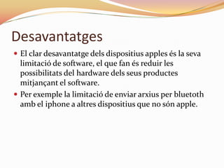 Desavantatges
 El clar desavantatge dels dispositius apples és la seva
  limitació de software, el que fan és reduir les
  possibilitats del hardware dels seus productes
  mitjançant el software.
 Per exemple la limitació de enviar arxius per bluetoth
  amb el iphone a altres dispositius que no són apple.
 
