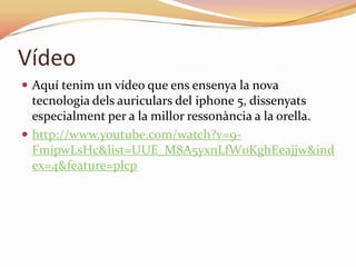 Vídeo
 Aquí tenim un vídeo que ens ensenya la nova
  tecnologia dels auriculars del iphone 5, dissenyats
  especialment per a la millor ressonància a la orella.
 http://www.youtube.com/watch?v=9-
  FmipwLsHc&list=UUE_M8A5yxnLfW0KghEeajjw&ind
  ex=4&feature=plcp
 