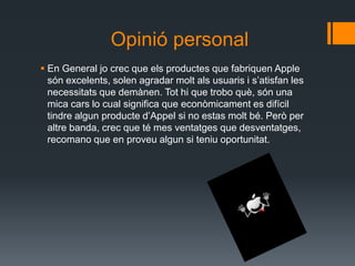 Opinió personal
 En General jo crec que els productes que fabriquen Apple
  són excelents, solen agradar molt als usuaris i s’atisfan les
  necessitats que demànen. Tot hi que trobo què, són una
  mica cars lo cual significa que econòmicament es difícil
  tindre algun producte d’Appel si no estas molt bé. Però per
  altre banda, crec que té mes ventatges que desventatges,
  recomano que en proveu algun si teniu oportunitat.
 