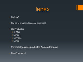 ÍNDEX
 Què és?

 Qui es el creador d’aquesta empresa?

 Els Productes
   El Mac
   L’iPod
   L’iPhone
   L’iPad


 Percentatges dels productes Apple a Espanya

 Opinió personal
 