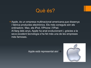 Què és?

 Apple, és un empresa multinacional americana,que dissenya
  i fabrica productes electrònics. Els més coneguts són els
  ordinadors Mac, els iPod, l'iPhone i l'iPad.
  Al llarg dels anys, Apple ha anat evolucionant i, gràcies a la
  seva excelent tecnología s’ha fet més una de les empreses
  més famoses.




                 Apple està representat així 
 