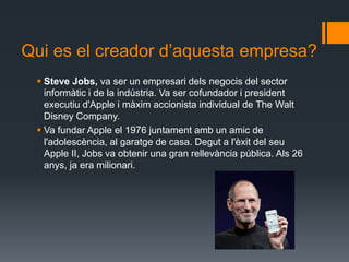 Qui es el creador d’aquesta empresa?
  Steve Jobs, va ser un empresari dels negocis del sector
   informàtic i de la indústria. Va ser cofundador i president
   executiu d'Apple i màxim accionista individual de The Walt
   Disney Company.
  Va fundar Apple el 1976 juntament amb un amic de
   l'adolescència, al garatge de casa. Degut a l'èxit del seu
   Apple II, Jobs va obtenir una gran rellevància pública. Als 26
   anys, ja era milionari.
 
