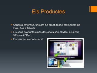 Els Productes

 Aquesta empresa, fins ara ha creat desde ordinadors de
  torre, fins a tablets.
 Els seus productes més destacats són el Mac, els iPod,
  l'iPhone i l'iPad..
 Els veurem a continuació
 
