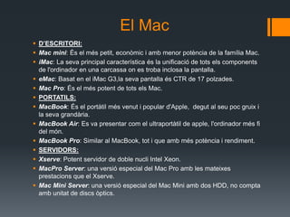 El Mac
 D’ESCRITORI:
 Mac mini: És el més petit, econòmic i amb menor potència de la família Mac.
 iMac: La seva principal característica és la unificació de tots els components
  de l'ordinador en una carcassa on es troba inclosa la pantalla.
 eMac: Basat en el iMac G3,la seva pantalla és CTR de 17 polzades.
 Mac Pro: És el més potent de tots els Mac.
 PORTATILS:
 MacBook: És el portàtil més venut i popular d'Apple, degut al seu poc gruix i
  la seva grandària.
 MacBook Air: Es va presentar com el ultraportàtil de apple, l'ordinador més fi
  del món.
 MacBook Pro: Similar al MacBook, tot i que amb més potència i rendiment.
 SERVIDORS:
 Xserve: Potent servidor de doble nucli Intel Xeon.
 MacPro Server: una versió especial del Mac Pro amb les mateixes
  prestacions que el Xserve.
 Mac Mini Server: una versió especial del Mac Mini amb dos HDD, no compta
  amb unitat de discs òptics.
 