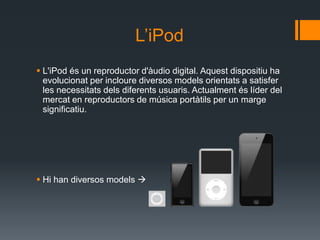 L’iPod
 L'iPod és un reproductor d'àudio digital. Aquest dispositiu ha
  evolucionat per incloure diversos models orientats a satisfer
  les necessitats dels diferents usuaris. Actualment és líder del
  mercat en reproductors de música portàtils per un marge
  significatiu.




 Hi han diversos models 
 