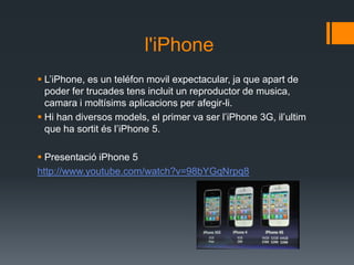 l'iPhone
 L’iPhone, es un teléfon movil expectacular, ja que apart de
  poder fer trucades tens incluit un reproductor de musica,
  camara i moltísims aplicacions per afegir-li.
 Hi han diversos models, el primer va ser l’iPhone 3G, il’ultim
  que ha sortit és l’iPhone 5.

 Presentació iPhone 5
http://www.youtube.com/watch?v=98bYGqNrpq8
 