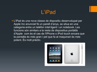 L’iPad
 L'iPad és una nova classe de dispositiu desenvolupat per
  Apple Inc anunciat fà un parell d’anys, se situa en una
  categoria entre un telèfon intel·ligent i un notebook. Les
  funcions són similars a la resta de dispositius portàtils
  d'Apple com és el cas de l'iPhone o iPod touch encara que
  la pantalla és més gran i pel que fa al maquinari és més
  potent. És molt pràctic.
 