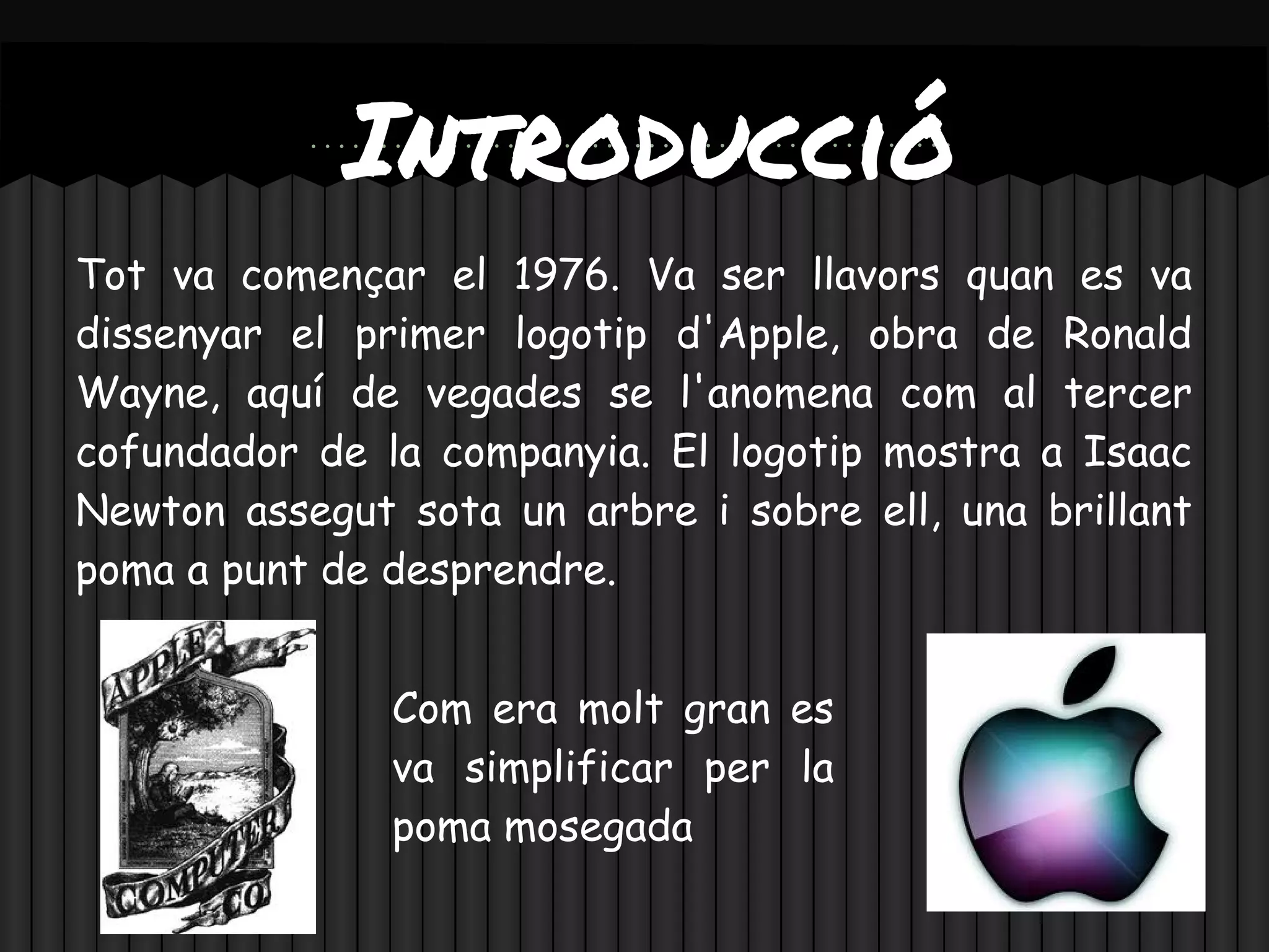 Introducció
Tot va començar el 1976. Va ser llavors quan es va
dissenyar el primer logotip d'Apple, obra de Ronald
Wayne, aquí de vegades se l'anomena com al tercer
cofundador de la companyia. El logotip mostra a Isaac
Newton assegut sota un arbre i sobre ell, una brillant
poma a punt de desprendre.


               Com era molt gran es
               va simplificar per la
               poma mosegada
 