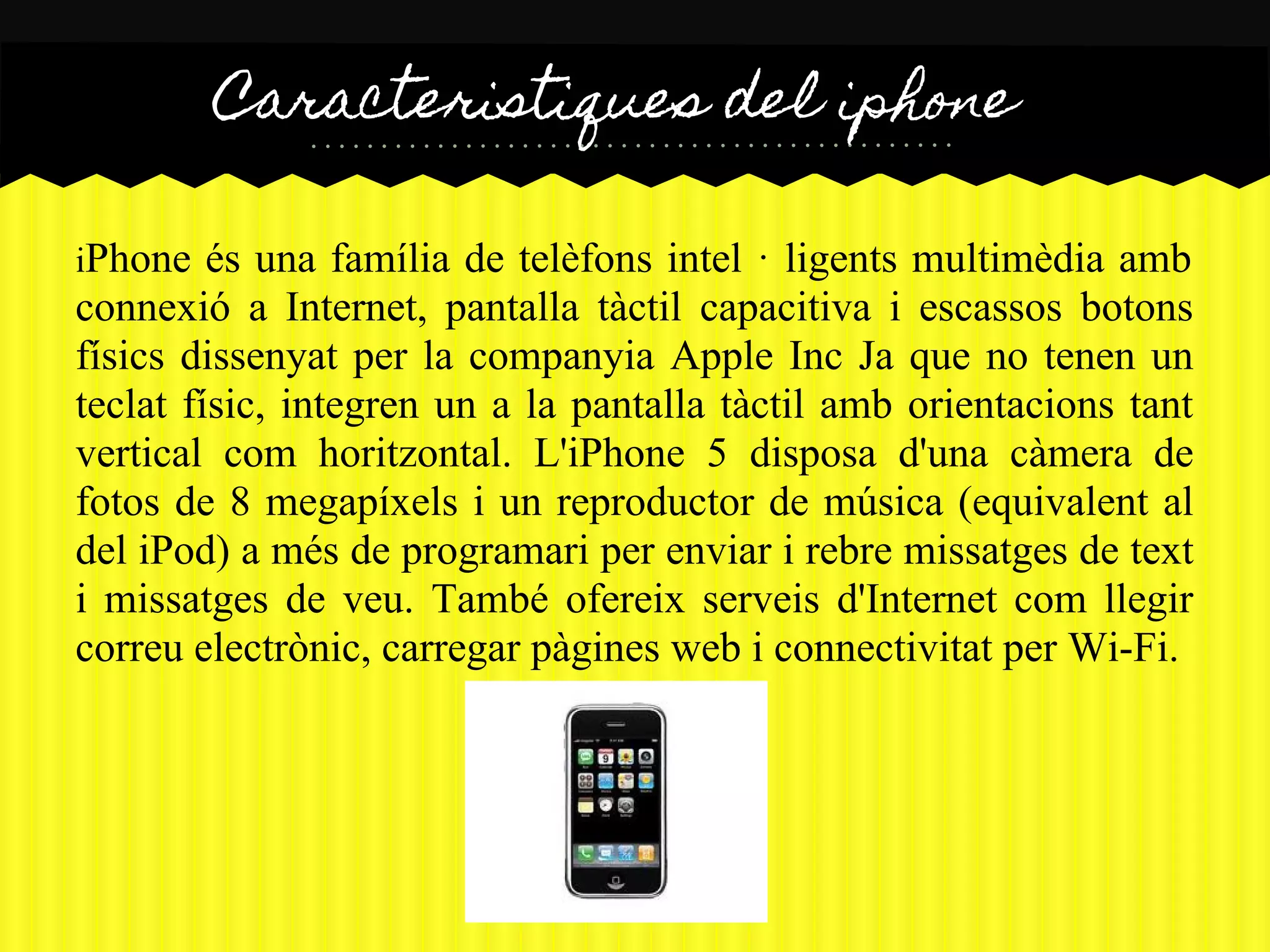 Caracteristiques del iphone

iPhone   és una família de telèfons intel · ligents multimèdia amb
connexió a Internet, pantalla tàctil capacitiva i escassos botons
físics dissenyat per la companyia Apple Inc Ja que no tenen un
teclat físic, integren un a la pantalla tàctil amb orientacions tant
vertical com horitzontal. L'iPhone 5 disposa d'una càmera de
fotos de 8 megapíxels i un reproductor de música (equivalent al
del iPod) a més de programari per enviar i rebre missatges de text
i missatges de veu. També ofereix serveis d'Internet com llegir
correu electrònic, carregar pàgines web i connectivitat per Wi-Fi.
 