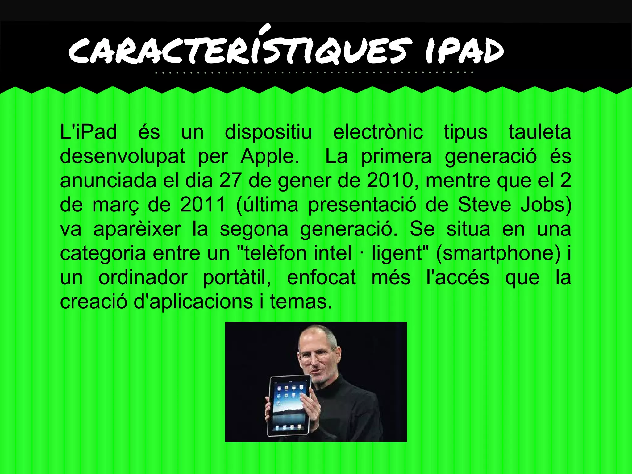 característiques ipad                            2




L'iPad és un dispositiu electrònic tipus tauleta
desenvolupat per Apple. La primera generació és
anunciada el dia 27 de gener de 2010, mentre que el 2
de març de 2011 (última presentació de Steve Jobs)
va aparèixer la segona generació. Se situa en una
categoria entre un "telèfon intel · ligent" (smartphone) i
un ordinador portàtil, enfocat més l'accés que la
creació d'aplicacions i temas.
 