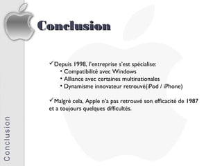 Conclusion

 Depuis 1998, l’entreprise s’est spécialise:
   • Compatibilité avec Windows
   • Alliance avec certaines multinationales
   • Dynamisme innovateur retrouvé(iPod / iPhone)

 Malgré cela, Apple n’a pas retrouvé son efficacité de 1987
 et a toujours quelques difficultés.
 