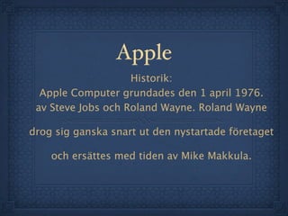 Apple
                    Historik:
  Apple Computer grundades den 1 april 1976.
 av Steve Jobs och Roland Wayne. Roland Wayne

drog sig ganska snart ut den nystartade företaget

    och ersättes med tiden av Mike Makkula.
 