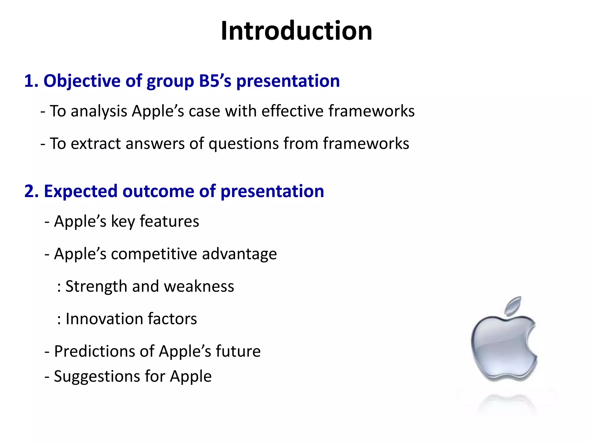 Introduction1. Objective of group B5’s presentation     - To analysis Apple’s case with effective frameworks     - To extract answers of questions from frameworks 2. Expected outcome of presentation      - Apple’s key features      - Apple’s competitive advantage          : Strength and weakness         : Innovation factors      - Predictions of Apple’s future       - Suggestions for Apple
