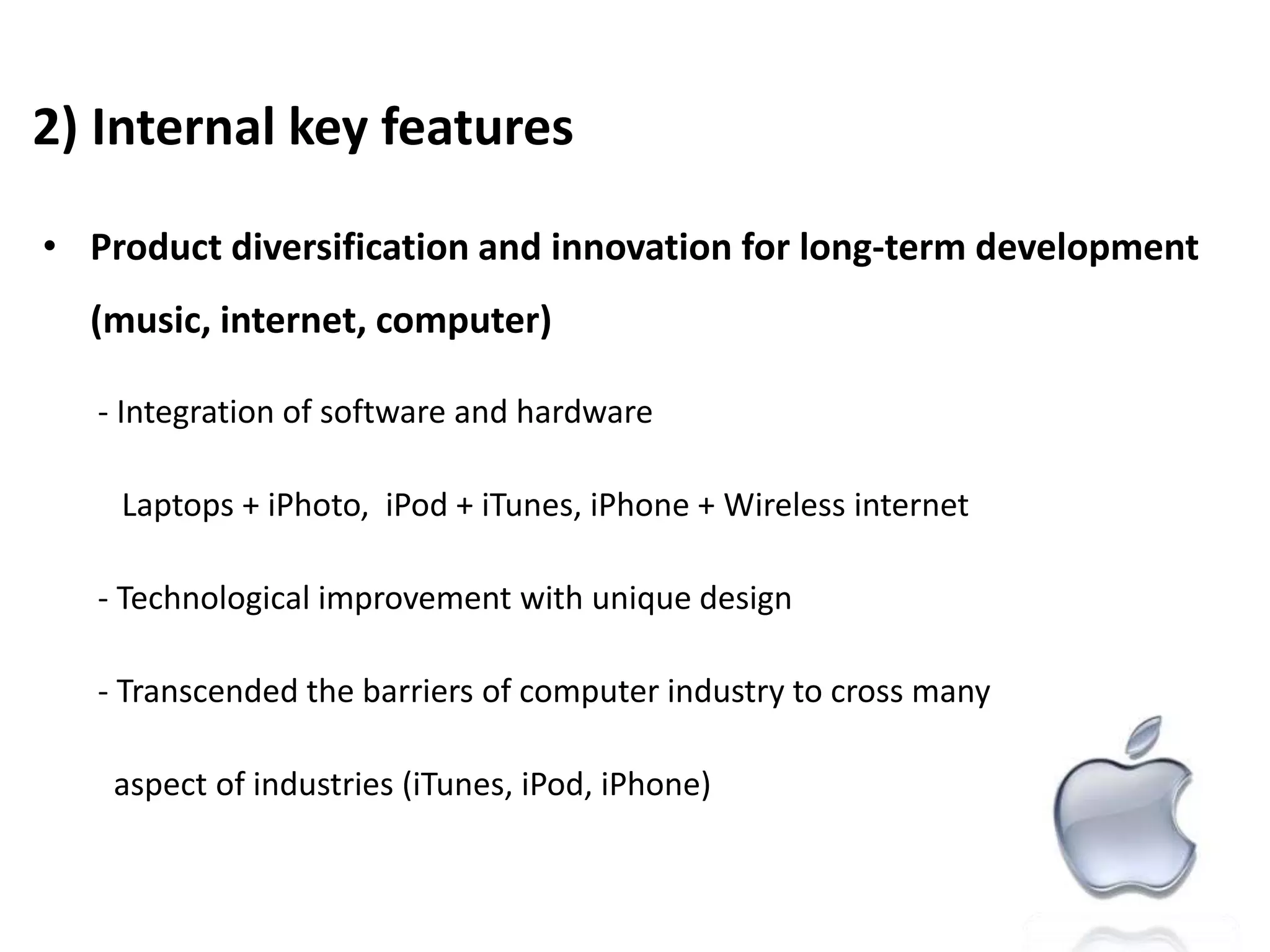 2) Internal key featuresProduct diversification and innovation for long-term development (music, internet, computer)- Integration of software and hardware           Laptops + iPhoto,  iPod + iTunes, iPhone + Wireless internet   - Technological improvement with unique design   - Transcended the barriers of computer industry to cross many aspectof industries (iTunes, iPod, iPhone)