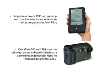 •    Apple Newton em 1993, um palmtop
     com touch screen. Lançado três anos
          antes dos populares Palm Pilot;




       • QuickTake 200 em 1994, uma das
    primeiras câmeras digitais voltada para
        o consumidor doméstico. Ficou no
               mercado durante três anos;
 