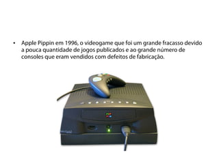 •   Apple Pippin em 1996, o videogame que foi um grande fracasso devido
    a pouca quantidade de jogos publicados e ao grande número de
    consoles que eram vendidos com defeitos de fabricação.
 