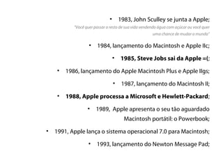 •       1983, John Sculley se junta a Apple;
            “Você quer passar o resto de sua vida vendendo água com açúcar ou você quer
                                                       uma chance de mudar o mundo”

                    • 1984, lançamento do Macintosh e Apple IIc;

                                   •   1985, Steve Jobs sai da Apple =(;
    •    1986, lançamento do Apple Macintosh Plus e Apple IIgs;
                                   • 1987, lançamento do Macintosh II;

     •   1988, Apple processa a Microsoft e Hewlett-Packard;
                   •    1989, Apple apresenta o seu tão aguardado
                                         Macintosh portátil: o Powerbook;
•   1991, Apple lança o sistema operacional 7.0 para Macintosh;
                   •    1993, lançamento do Newton Message Pad;
 