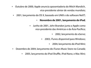 •       Outubro de 2000, Apple anuncia aposentadoria do Mitch Mandich,
                              vice-presidente sênior de vendas mundiais;
    •    2001, lançamento do OS X, baseado em UNIX e do software NeXT;
                            •   Novembro de 2001, lançamento do iPod;

                     •   Junho de 2001, John Brandon junta a Apple como
                           vice-presidente das Américas e da Ásia-Pacífico;
                                            •   2002, lançamento do xServe;
                                 •   2003, iTunes disponível para Windows;
                                        •   2004, lançamento do iPod Mini;
•       Dezembro de 2004, lançamento do iTunes Music Store no Canadá;
             •   2005, lançamento do iPod Shuffle, iPod Nano, e Mac Mini;
 