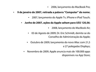 •   2006, lançamento do MacBook Pro;

•   9 de janeiro de 2007, retirada a palavra “Computer” do nome;
                    •    2007, lançamento do Apple Tv, iPhone e iPod Touch;
       •       Junho de 2007, ações da Apple saltam para US$ 120,56;
                                      •   2008, lançamento do MacBook Air;
                    •   03 de Agosto de 2009, Dr. Eric Schmidt, demite-se do
                                      Conselho de Administração da Apple;

                •       Outubro de 2009, lançamento do novo iMac com 21,5
                                                  e 27 polegadas Displays;
           •    Novembro de 2009, Apple anuncia mais de 100.000 apps
                                            disponíveis na App Store;
 