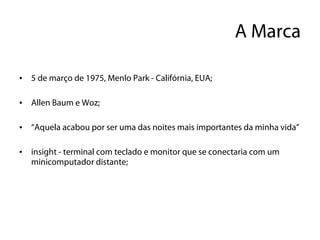 A Marca

•   5 de março de 1975, Menlo Park - Califórnia, EUA;

•   Allen Baum e Woz;

•   “Aquela acabou por ser uma das noites mais importantes da minha vida”

•   insight - terminal com teclado e monitor que se conectaria com um
    minicomputador distante;
 