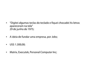 •   “Digitei algumas teclas do teclado e fiquei chocado! As letras
    apareceram na tela”
    29 de junho de 1975;

•   A ideia de fundar uma empresa, por Jobs;

•   US$ 1.300,00;

•   Matrix, Executek, Personal Computer Inc;
 