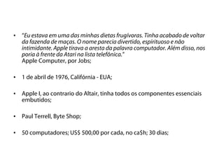 •   “Eu estava em uma das minhas dietas frugívoras. Tinha acabado de voltar
    da fazenda de maças. O nome parecia divertido, espirituoso e não
    intimidante. Apple tirava a aresta da palavra computador. Além disso, nos
    poria à frente da Atari na lista telefônica.”
    Apple Computer, por Jobs;

•   1 de abril de 1976, Califórnia - EUA;

•   Apple I, ao contrario do Altair, tinha todos os componentes essenciais
    embutidos;

•   Paul Terrell, Byte Shop;

•   50 computadores; US$ 500,00 por cada, no ca$h; 30 dias;
 