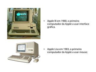 • Apple III em 1980, o primeiro
  computador da Apple a usar interface
  gráfica.




• Apple Lisa em 1983, o primeiro
  computador da Apple a usar mouse;
 