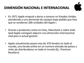 DIMENSIÓN NACIONAL E INTERNACIONAL
• En 1971 Apple empezó a darse a conocer en Estados Unidos
atendiendo a una demanda de equipos bajo pedido que hizo
que se vendieran 200 unidades del Apple I.
• Gracias a productos como en Imac, Macintosh y sobre todo
Ipod Apple consiguió adquirir una dimensión internacional
vital para si actual gestión.
• Apple actualmente posee mas de 370 tiendas en todo el
mundo, una tienda online en un numero elevado de países y
miles de distribuidores en todo el mundo (Ej.: Premium
Resellers)
 