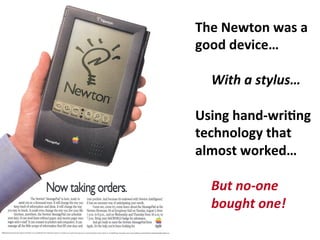 The	
  Newton	
  was	
  a	
  
good	
  device…	
  
	
  
	
  With	
  a	
  stylus…	
  
	
  
Using	
  hand-­‐wriDng	
  
technology	
  that	
  	
  
almost	
  worked…	
  
	
  
	
  But	
  no-­‐one	
  
	
  bought	
  one!	
  
	
  
 