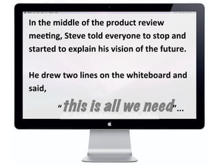 In	
  the	
  middle	
  of	
  the	
  product	
  review	
  
meeDng,	
  Steve	
  told	
  everyone	
  to	
  stop	
  and	
  
started	
  to	
  explain	
  his	
  vision	
  of	
  the	
  future.	
  
	
  
He	
  drew	
  two	
  lines	
  on	
  the	
  whiteboard	
  and	
  
said,	
  
	
  	
  	
  	
  	
  	
  	
  	
  	
  	
  	
  	
  	
  	
  “this is all we need”...	
  
 