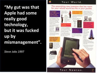 “My	
  gut	
  was	
  that	
  
Apple	
  had	
  some	
  
really	
  good	
  
technology,	
  
but	
  it	
  was	
  fucked	
  
up	
  by	
  
mismanagement”.	
  
	
  
Steve	
  Jobs	
  1997	
  	
  
	
  
 