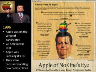 1996	
  
•  Apple	
  was	
  on	
  the	
  
verge	
  of	
  
bankruptcy	
  
•  Gil	
  Amelio	
  was	
  
CEO	
  
•  Apple	
  was	
  
licensing	
  it’s	
  OS	
  
•  They	
  were	
  
constantly	
  adding	
  
new	
  product	
  lines	
  
 