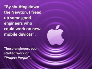 “By	
  shu]ng	
  down	
  
the	
  Newton,	
  I	
  freed	
  
up	
  some	
  good	
  
engineers	
  who	
  
could	
  work	
  on	
  new	
  
mobile	
  devices”.	
  
	
  
	
  
Those	
  engineers	
  soon	
  
started	
  work	
  on	
  
“Project	
  Purple”…	
  
 