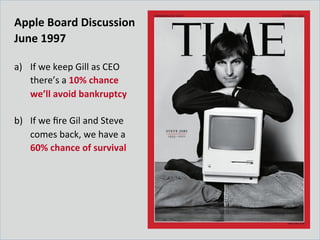 Apple	
  Board	
  Discussion	
  
June	
  1997	
  
	
  
a)  If	
  we	
  keep	
  Gill	
  as	
  CEO	
  
there’s	
  a	
  10%	
  chance	
  
we’ll	
  avoid	
  bankruptcy	
  
b)  If	
  we	
  ﬁre	
  Gil	
  and	
  Steve	
  
comes	
  back,	
  we	
  have	
  a	
  
60%	
  chance	
  of	
  survival	
  
 