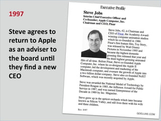 1997	
  
	
  
Steve	
  agrees	
  to	
  
return	
  to	
  Apple	
  
as	
  an	
  adviser	
  to	
  
the	
  board	
  unDl	
  
they	
  ﬁnd	
  a	
  new	
  
CEO	
  
 