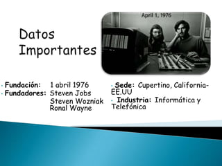 • Fundación: 1 abril 1976
• Fundadores: Steven Jobs
Steven Wozniak
Ronal Wayne
• Sede: Cupertino, California-
EE.UU
• Industria: Informática y
Telefónica
 