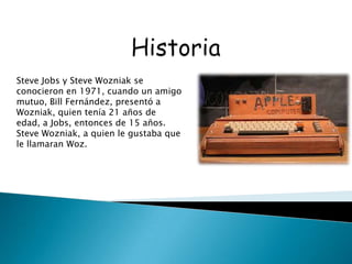 Steve Jobs y Steve Wozniak se
conocieron en 1971, cuando un amigo
mutuo, Bill Fernández, presentó a
Wozniak, quien tenía 21 años de
edad, a Jobs, entonces de 15 años.
Steve Wozniak, a quien le gustaba que
le llamaran Woz.
 