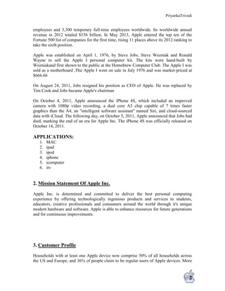 PriyankaTrivedi
2
employees and 3,300 temporary full-time employees worldwide. Its worldwide annual
revenue in 2012 totaled $156 billion. In May 2013, Apple entered the top ten of the
Fortune 500 list of companies for the first time, rising 11 places above its 2012 ranking to
take the sixth position.
Apple was established on April 1, 1976, by Steve Jobs, Steve Wozniak and Ronald
Wayne to sell the Apple I personal computer kit. The kits were hand-built by
Wozniakand first shown to the public at the Homebrew Computer Club. The Apple I was
sold as a motherboard ,The Apple I went on sale in July 1976 and was market-priced at
$666.66
On August 24, 2011, Jobs resigned his position as CEO of Apple. He was replaced by
Tim Cook and Jobs became Apple's chairman
On October 4, 2011, Apple announced the iPhone 4S, which included an improved
camera with 1080p video recording, a dual core A5 chip capable of 7 times faster
graphics than the A4, an "intelligent software assistant" named Siri, and cloud-sourced
data with iCloud. The following day, on October 5, 2011, Apple announced that Jobs had
died, marking the end of an era for Apple Inc. The iPhone 4S was officially released on
October 14, 2011.
APPLICATIONS:
1. MAC
2. ipad
3. ipod
4. iphone
5. icomputer
6. itv
2. Mission Statement Of Apple Inc.
Apple Inc. is determined and committed to deliver the best personal computing
experience by offering technologically ingenious products and services to students,
educators, creative professionals and consumers around the world through it's unique
modern hardware and software. Apple is able to enhance resources for future generations
and for continuous improvements.
3. Customer Profile
Households with at least one Apple device now comprise 50% of all households across
the US and Europe, and 36% of people claim to be regular users of Apple devices. More
 