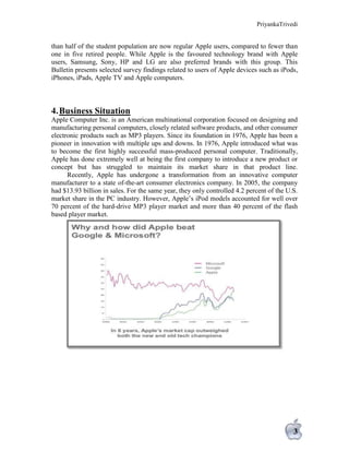 PriyankaTrivedi
3
than half of the student population are now regular Apple users, compared to fewer than
one in five retired people. While Apple is the favoured technology brand with Apple
users, Samsung, Sony, HP and LG are also preferred brands with this group. This
Bulletin presents selected survey findings related to users of Apple devices such as iPods,
iPhones, iPads, Apple TV and Apple computers.
4.Business Situation
Apple Computer Inc. is an American multinational corporation focused on designing and
manufacturing personal computers, closely related software products, and other consumer
electronic products such as MP3 players. Since its foundation in 1976, Apple has been a
pioneer in innovation with multiple ups and downs. In 1976, Apple introduced what was
to become the first highly successful mass-produced personal computer. Traditionally,
Apple has done extremely well at being the first company to introduce a new product or
concept but has struggled to maintain its market share in that product line.
Recently, Apple has undergone a transformation from an innovative computer
manufacturer to a state of-the-art consumer electronics company. In 2005, the company
had $13.93 billion in sales. For the same year, they only controlled 4.2 percent of the U.S.
market share in the PC industry. However, Apple’s iPod models accounted for well over
70 percent of the hard-drive MP3 player market and more than 40 percent of the flash
based player market.
 