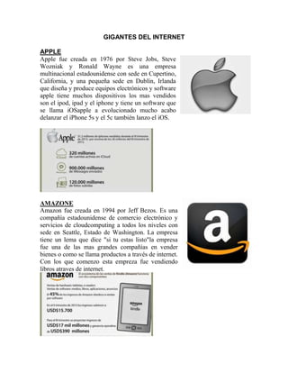 GIGANTES DEL INTERNET
APPLE
Apple fue creada en 1976 por Steve Jobs, Steve
Wozniak y Ronald Wayne es una empresa
multinacional estadounidense con sede en Cupertino,
California, y una pequeña sede en Dublín, Irlanda
que diseña y produce equipos electrónicos y software
apple tiene muchos dispositivos los mas vendidos
son el ipod, ipad y el iphone y tiene un software que
se llama iOSapple a evolucionado mucho acabo
delanzar el iPhone 5s y el 5c también lanzo el iOS.
AMAZONE
Amazon fue creada en 1994 por Jeff Bezos. Es una
compañía estadounidense de comercio electrónico y
servicios de cloudcomputing a todos los niveles con
sede en Seattle, Estado de Washington. La empresa
tiene un lema que dice "si tu estas listo"la empresa
fue una de las mas grandes compañías en vender
bienes o como se llama productos a través de internet.
Con los que comenzo esta empreza fue vendiendo
libros atraves de internet.
 