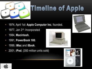 • 1974, April 1st: Apple Computer Inc, founded.
• 1977, Jan 3rd: Incorporated
• 1984, Macintosh.

• 1991, PowerBook 100.
• 1999, iMac and iBook.
• 2001, iPod. (350 million units sold)

 