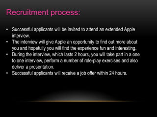 Recruitment process:
• Successful applicants will be invited to attend an extended Apple
interview.
• The interview will give Apple an opportunity to find out more about
you and hopefully you will find the experience fun and interesting.
• During the interview, which lasts 2 hours, you will take part in a one
to one interview, perform a number of role-play exercises and also
deliver a presentation.
• Successful applicants will receive a job offer within 24 hours.

 