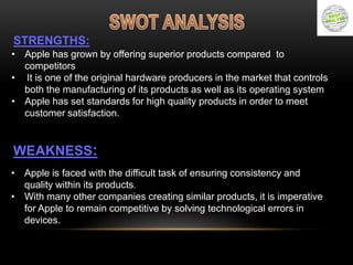 STRENGTHS:
• Apple has grown by offering superior products compared to
competitors
• It is one of the original hardware producers in the market that controls
both the manufacturing of its products as well as its operating system
• Apple has set standards for high quality products in order to meet
customer satisfaction.

WEAKNESS:
• Apple is faced with the difficult task of ensuring consistency and
quality within its products.
• With many other companies creating similar products, it is imperative
for Apple to remain competitive by solving technological errors in
devices.

 