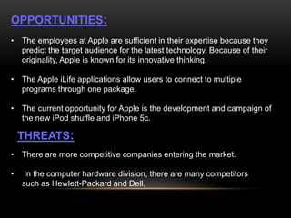 OPPORTUNITIES:
• The employees at Apple are sufficient in their expertise because they
predict the target audience for the latest technology. Because of their
originality, Apple is known for its innovative thinking.
• The Apple iLife applications allow users to connect to multiple
programs through one package.
• The current opportunity for Apple is the development and campaign of
the new iPod shuffle and iPhone 5c.

THREATS:
• There are more competitive companies entering the market.

•

In the computer hardware division, there are many competitors
such as Hewlett-Packard and Dell.

 